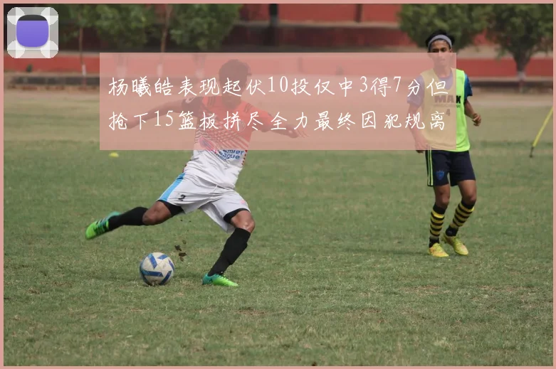 杨曦皓表现起伏10投仅中3得7分但抢下15篮板拼尽全力最终因犯规离场