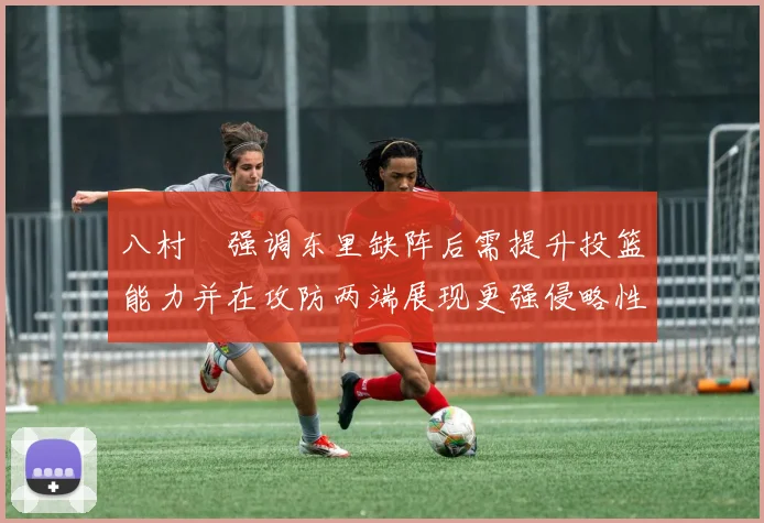 八村塁强调东里缺阵后需提升投篮能力并在攻防两端展现更强侵略性