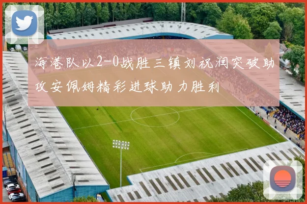 海港队以2-0战胜三镇刘祝润突破助攻安佩姆精彩进球助力胜利