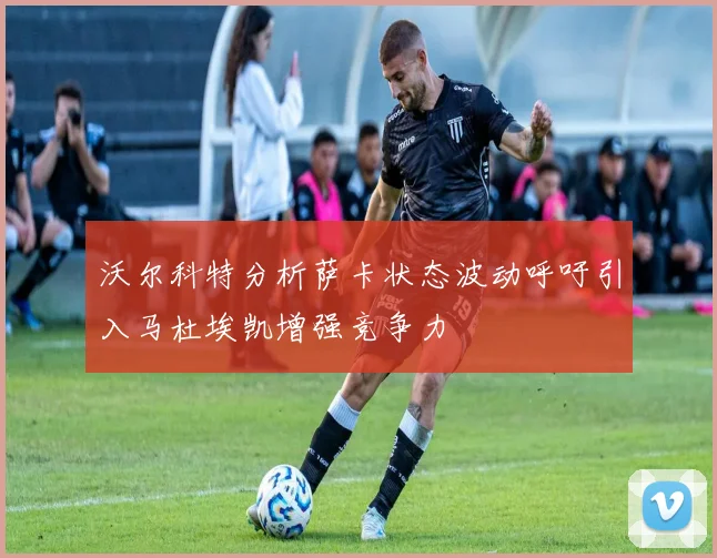 沃尔科特分析萨卡状态波动呼吁引入马杜埃凯增强竞争力