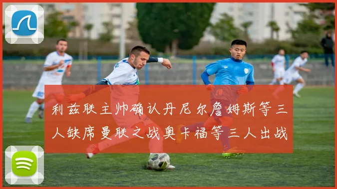 利兹联主帅确认丹尼尔詹姆斯等三人缺席曼联之战奥卡福等三人出战存疑