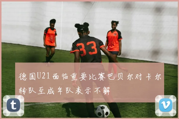 德国U21面临重要比赛巴贝尔对卡尔转队至成年队表示不解