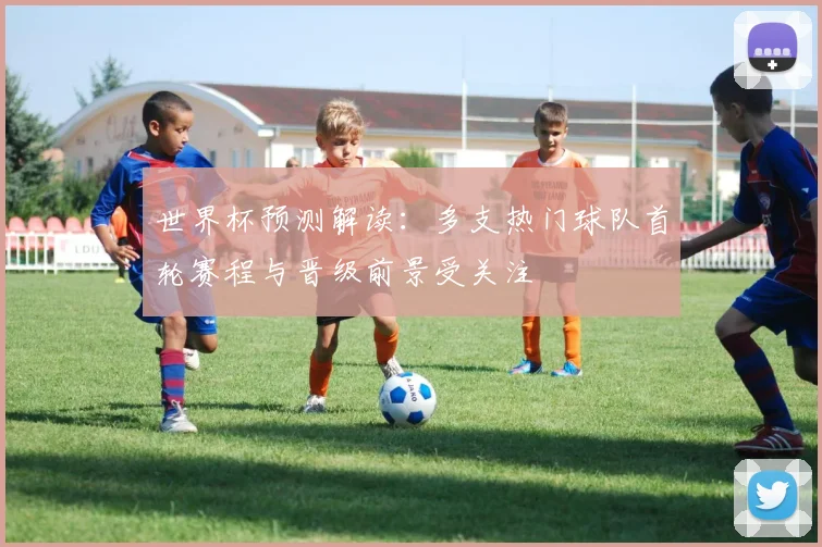 世界杯预测解读：多支热门球队首轮赛程与晋级前景受关注