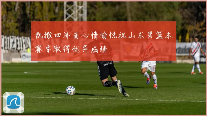 凯撒回济南心情愉悦祝山东男篮本赛季取得优异成绩