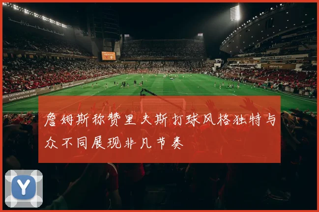 詹姆斯称赞里夫斯打球风格独特与众不同展现非凡节奏