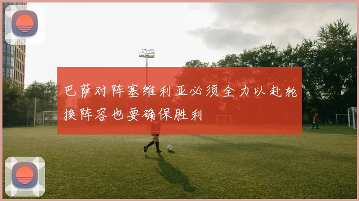 巴萨对阵塞维利亚必须全力以赴轮换阵容也要确保胜利