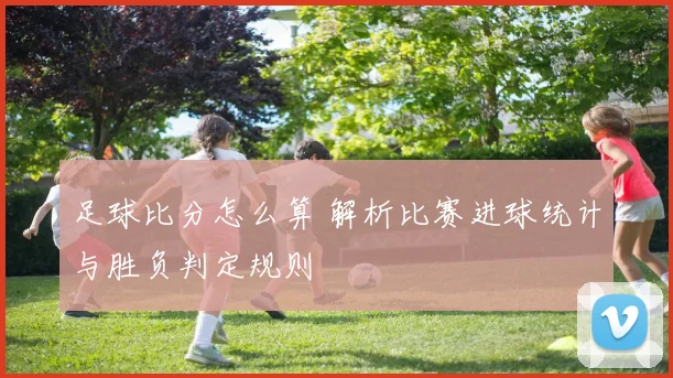 足球比分怎么算 解析比赛进球统计与胜负判定规则