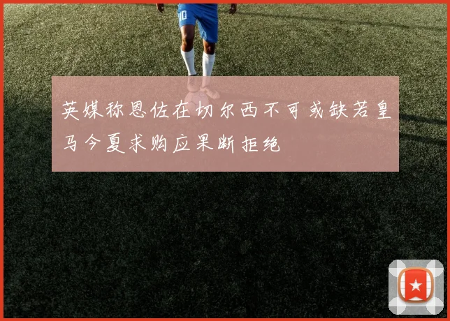 英媒称恩佐在切尔西不可或缺若皇马今夏求购应果断拒绝