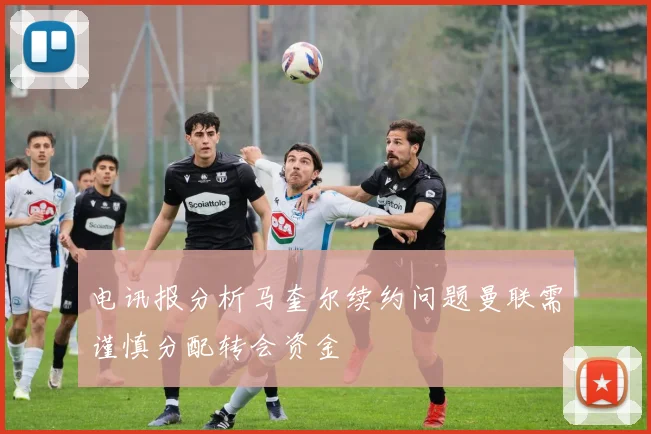 电讯报分析马奎尔续约问题曼联需谨慎分配转会资金