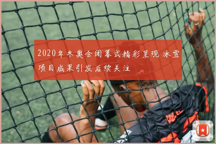 2020年冬奥会闭幕式精彩呈现 冰雪项目成果引发后续关注
