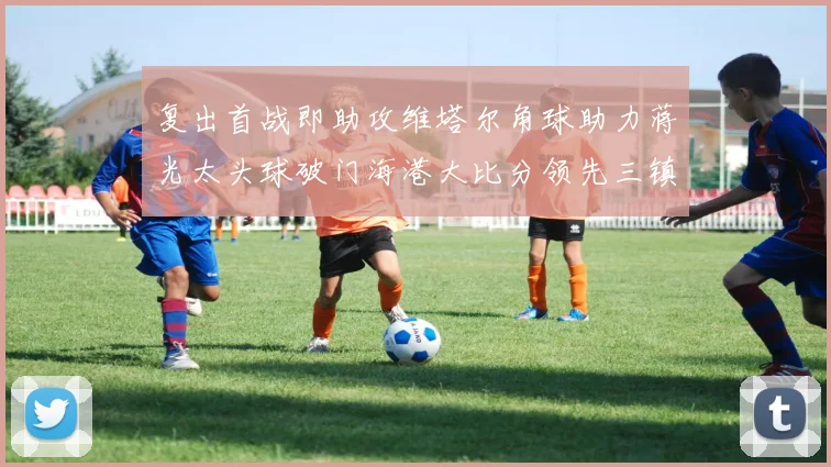 复出首战即助攻维塔尔角球助力蒋光太头球破门海港大比分领先三镇