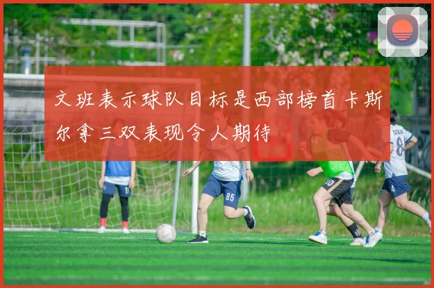 文班表示球队目标是西部榜首卡斯尔拿三双表现令人期待