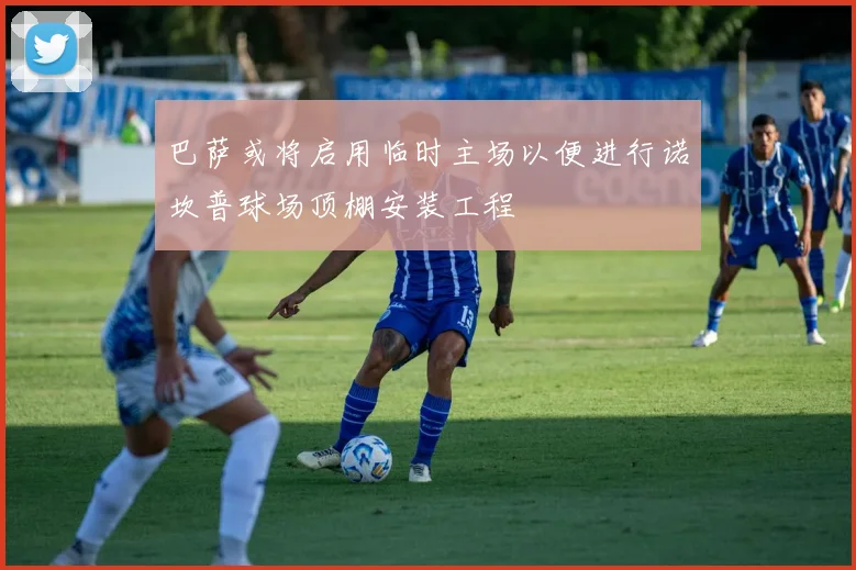 巴萨或将启用临时主场以便进行诺坎普球场顶棚安装工程