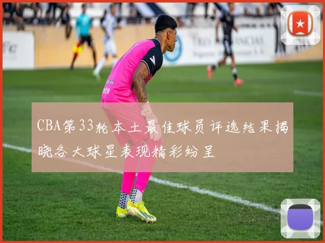 CBA第33轮本土最佳球员评选结果揭晓各大球星表现精彩纷呈